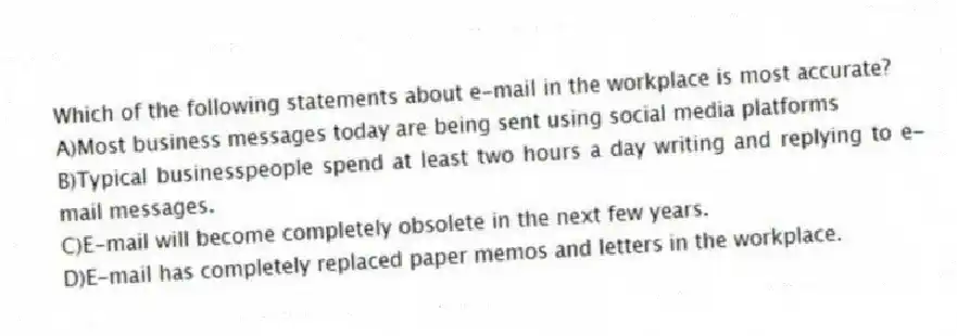Which of the following statements about e-mail in the workplace is most accurate? 
A)Most business messages today are being sent using social media platforms 
B)Typical businesspeople spend at least two hours a day writing and replying to e-mail messages.
C)E-mail will become completely obsolete in the next few years.
D)E-mail has completely replaced paper memos and letters in the workplace.