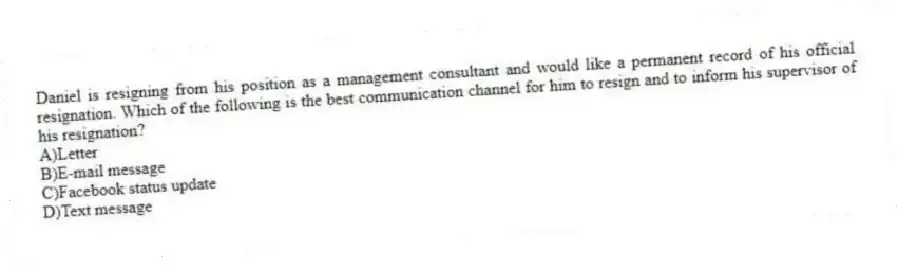 Daniel is resigning from his position as a management consultant and would like a permanent record of his official resignation. Which of the following is the best communication channel for him to resign and to inform his supervisor of his resignation?
A)Letter
B)E-mail message
C)Facebook status update
D)Text message