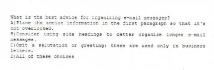 What is the best advice for organizing e-mail messages?
A)Place the action information in the first paragraph so that it's not overlooked.
B)Consider using side headings to better organize longer e-mail messages.
C)Omit a salutation or greeting; these are used only in business letters.
D)All of these choices