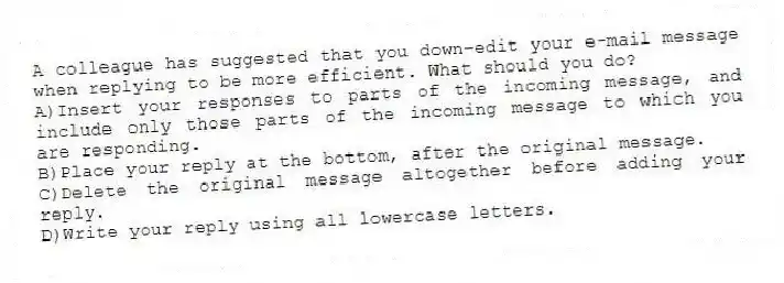 A colleague has suggested that you down-edit your e-mail message when replying to be more efficient. What should you do?
A)Insert your responses to parts of the incoming message, and include only those parts of the incoming message to which you are responding.
B)Place your reply at the bottom, after the original message.
C)Delete the original message altogether before adding your reply.
D)Write your reply using all lowercase letters.