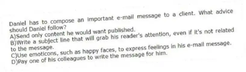Daniel has to compose an important e-mail message to a client. What advice should Daniel follow? 
A)Send only content he would want published.
B)Write a subject line that will grab his reader's attention, even if it's not related to the message.
C)Use emoticons, such as happy faces, to express feelings in his e-mail message.
D)Pay one of his colleagues to write the message for him.