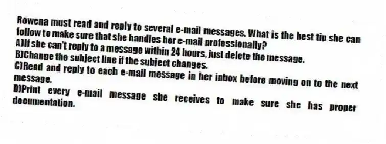 Rowena must read and reply to several e-mail messages. What is the best tip she can follow to make sure that she handles her e-mail professionally?
A)If she can't reply to a message within 24 hours, just delete the message.
B)Change the subject line if the subject changes.
C)Read and reply to each e-mail message in her inbox before moving on to the next message.
D)Print every e-mail message she receives to make sure she has proper documentation.