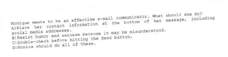 Monique wants to be an effective e-mail communicator. What should she do?
A)Place her contact information at the bottom of her message, including social media addresses.
B)Resist humor and sarcasm because it may be misunderstood.
C)Double-check before hitting the Send button.
D)Monica should do all of these.