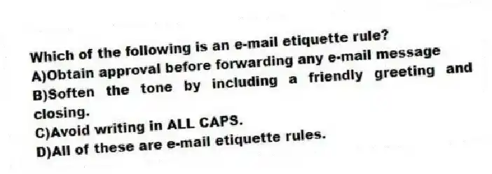 Which of the following is an e-mail etiquette rule?
A)Obtain approval before forwarding any e-mail message
B)Soften the tone by including a friendly greeting and closing.
C)Avoid writing in ALL CAPS.
D)All of these are e-mail etiquette rules.