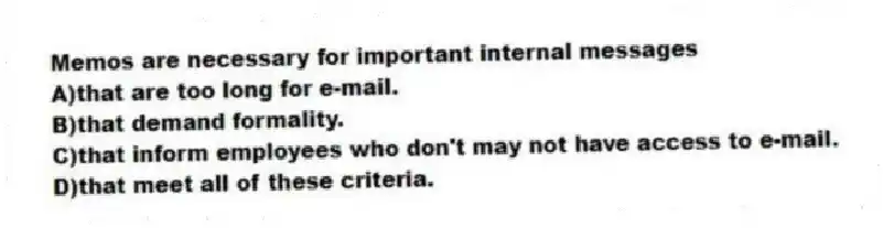 Memos are necessary for important internal messages
A)that are too long for e-mail.
B)that demand formality.
C)that inform employees who don't may not have access to e-mail.
D)that meet all of these criteria.