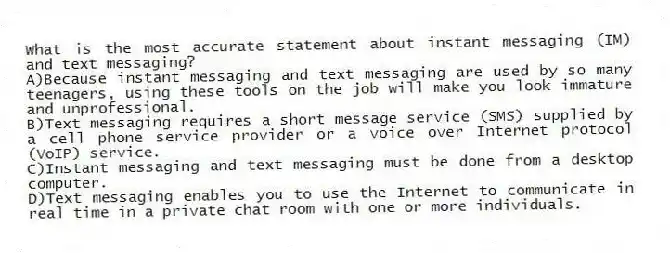 What is the most accurate statement about instant messaging (IM) and text messaging?
A)Because instant messaging and text messaging are used by so many teenagers, using these tools on the job will make you look immature and unprofessional.
B)Text messaging requires a short message service (SMS) supplied by a cell phone service provider or a voice over Internet protocol (VoIP) service.
C)Instant messaging and text messaging must be done from a desktop computer.
D)Text messaging enables you to use the Internet to communicate in real time in a private chat room with one or more individuals.