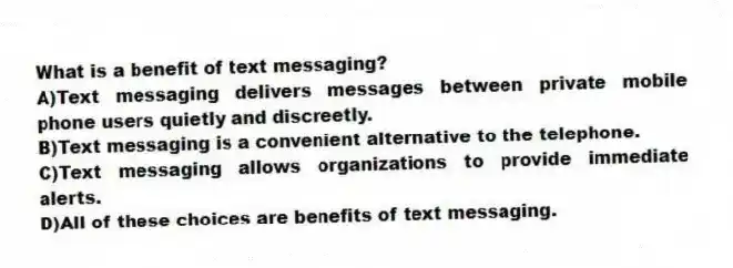 What is a benefit of text messaging?
A)Text messaging delivers messages between private mobile phone users quietly and discreetly.
B)Text messaging is a convenient alternative to the telephone.
C)Text messaging allows organizations to provide immediate alerts.
D)All of these choices are benefits of text messaging.