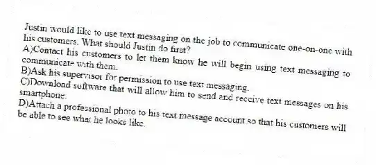 Justin would like to use text messaging on the job to communicate one-on-one with his customers. What should Justin do first?
A)Contact his customers to let them know he will begin using text messaging to communicate with them.
B)Ask his supervisor for permission to use text messaging.
C)Download software that will allow him to send and receive text messages on his smartphone.
D)Attach a professional photo to his text message account so that his customers will be able to see what he looks like.
