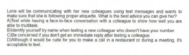Lorie will be communicating with her new colleagues using text messages and wants to make sure that she is following proper etiquette. What is the best advice you can give her?
A)Text while having a face-to-face conversation with a colleague to show how well you are able to multitask.
B)Identify yourself by name when texting a new colleague who doesn't have your number.
C)Be concerned if you don't get an immediate reply after texting a colleague.
D)Although it would be rude for you to make a call in a restaurant or during a meeting, it's acceptable to text.