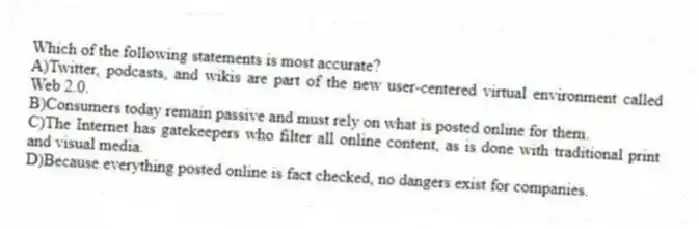 Which of the following statements is most accurate? 
A)Twitter, podcasts, and wikis are part of the new user-centered virtual environment called Web 2.0.
B)Consumers today remain passive and must rely on what is posted online for them.
C)The Internet has gatekeepers who filter all online content, as is done with traditional print and visual media.
D)Because everything posted online is fact checked, no dangers exist for companies.