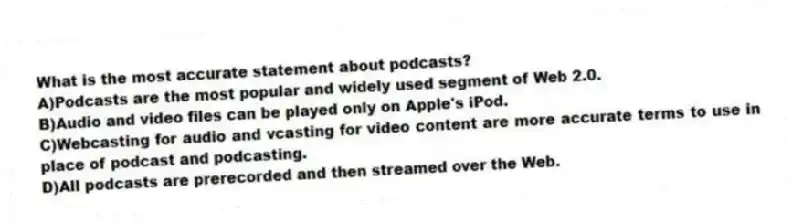 What is the most accurate statement about podcasts?
A)Podcasts are the most popular and widely used segment of Web 2.0.
B)Audio and video files can be played only on Apple's iPod.
C)Webcasting for audio and vcasting for video content are more accurate terms to use in place of podcast and podcasting.
D)All podcasts are prerecorded and then streamed over the Web.