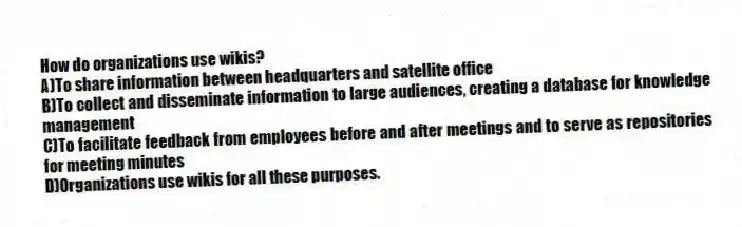 How do organizations use wikis?
A)To share information between headquarters and satellite office
B)To collect and disseminate information to large audiences, creating a database for knowledge management
C)To facilitate feedback from employees before and after meetings and to serve as repositories for meeting minutes
D)Organizations use wikis for all these purposes.