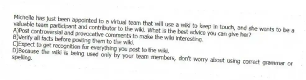 Michelle has just been appointed to a virtual team that will use a wiki to keep in touch, and she wants to be a valuable team participant and contributor to the wiki. What is the best advice you can give her?
A)Post controversial and provocative comments to make the wiki interesting.
B)Verify all facts before posting them to the wiki.
C)Expect to get recognition for everything you post to the wiki.
D)Because the wiki is being used only by your team members, don't worry about using correct grammar or spelling.