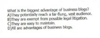 What is the biggest advantage of business blogs?
A)They potentially reach a far-flung, vast audience.
B)They are exempt from possible legal litigation.
C)They are easy to maintain.
D)All are advantages of business blogs.