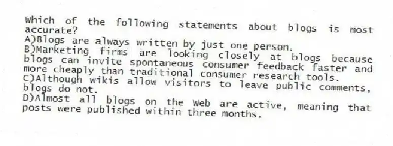 Which of the following statements about blogs is most accurate?
A)Blogs are always written by just one person.
B)Marketing firms are looking closely at blogs because blogs can invite spontaneous consumer feedback faster and more cheaply than traditional consumer research tools.
C)Although wikis allow visitors to leave public comments, blogs do not.
D)Almost all blogs on the Web are active, meaning that posts were published within three months.