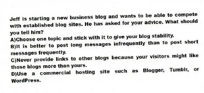 Jeff is starting a new business blog and wants to be able to compete with established blog sites. He has asked for your advice. What should you tell him? 
A)Choose one topic and stick with it to give your blog stability.
B)It is better to post long messages infrequently than to post short messages frequently.
C)Never provide links to other blogs because your visitors might like those blogs more than yours.
D)Use a commercial hosting site such as Blogger, Tumblr, or WordPress.