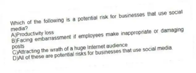 Which of the following is a potential risk for businesses that use social media?
A)Productivity loss
B)Facing embarrassment if employees make inappropriate or damaging posts
C)Attracting the wrath of a huge Internet audience
D)All of these are potential risks for businesses that use social media.