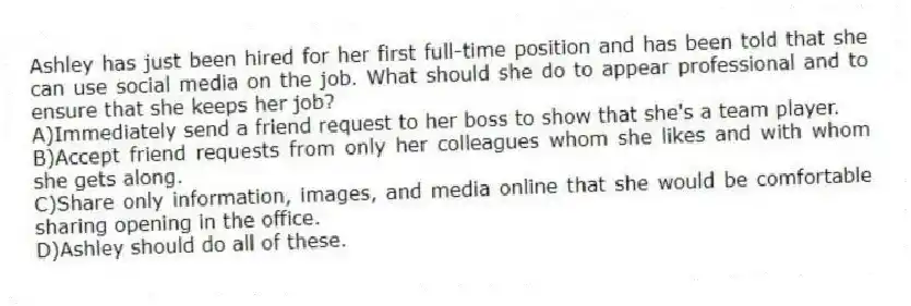 Ashley has just been hired for her first full-time position and has been told that she can use social media on the job. What should she do to appear professional and to ensure that she keeps her job?
A)Immediately send a friend request to her boss to show that she's a team player.
B)Accept friend requests from only her colleagues whom she likes and with whom she gets along.
C)Share only information, images, and media online that she would be comfortable sharing opening in the office.
D)Ashley should do all of these.
