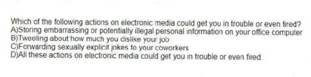 Which of the following actions on electronic media could get you in trouble or even fired?
A)Storing embarrassing or potentially illegal personal information on your office computer
B)Tweeting about how much you dislike your job
C)Forwarding sexually explicit jokes to your coworkers
D)All these actions on electronic media could get you in trouble or even fired.
