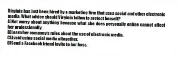 Virginia has just been hired by a marketing firm that uses social and other electronic media. What advice should Virginia follow to protect herself?
A)Not worry about anything because what she does personally online cannot affect her professionally.
B)Learn her company's rules about the use of electronic media.
C)Avoid using social media altogether.
D)Send a Facebook friend invite to her boss.