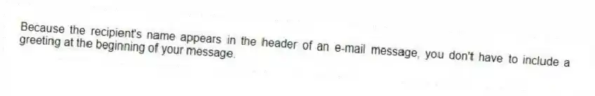Because the recipient's name appears in the header of an e-mail message, you don't have to include a greeting at the beginning of your message.