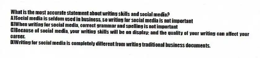 What is the most accurate statement about writing skills and social media? 
A)Social media is seldom used in business, so writing for social media is not important 
B)When writing for social media, correct grammar and spelling is not important 
C)Because of social media, your writing skills will be on display; and the quality of your writing can affect your career.
D)Writing for social media is completely different from writing traditional business documents.
