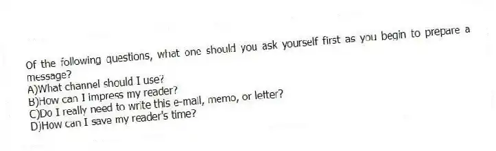 Of the following questions, what one should you ask yourself first as you begin to prepare a message? 
A)What channel should I use? 
B)How can I impress my reader? 
C)Do I really need to write this e-mail, memo, or letter? 
D)How can I save my reader's time?
