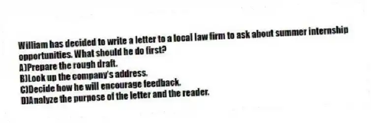 William has decided to write a letter to a local law firm to ask about summer internship opportunities. What should he do first?
A)Prepare the rough draft.
B)Look up the company's address.
C)Decide how he will encourage feedback.
D)Analyze the purpose of the letter and the reader.