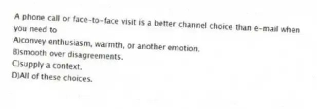 A phone call or face-to-face visit is a better channel choice than e-mail when you need to
A)convey enthusiasm, warmth, or another emotion.
B)smooth over disagreements.
C)supply a context.
D)All of these choices.