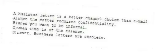 A business letter is a better channel choice than e-mail
A)when the matter requires confidentiality.
B)when you want to be informal.
C)when time is of the essence.
D)never. Business letters are obsolete.