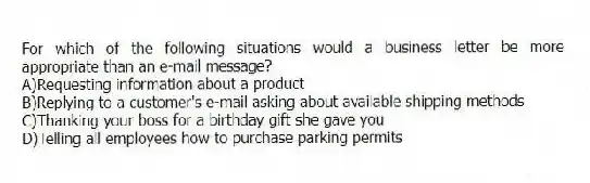 For which of the following situations would a business letter be more appropriate than an e-mail message?
A)Requesting information about a product
B)Replying to a customer's e-mail asking about available shipping methods
C)Thanking your boss for a birthday gift she gave you
D)Telling all employees how to purchase parking permits