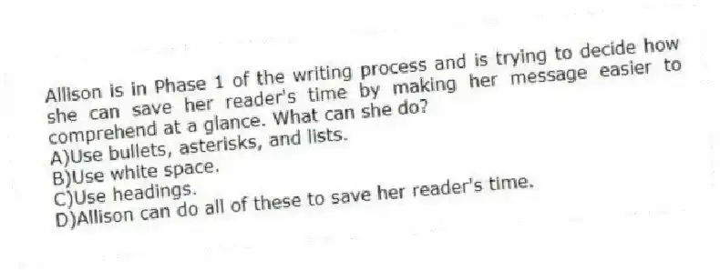 Allison is in Phase 1 of the writing process and is trying to decide how she can save her reader's time by making her message easier to comprehend at a glance. What can she do?
A)Use bullets, asterisks, and lists.
B)Use white space.
C)Use headings.
D)Allison can do all of these to save her reader's time.
