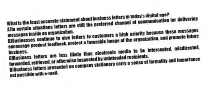 What is the least accurate statement about business letters in today's digital age?
A)In certain situations letters are still the preferred channel of communication for delivering messages inside an organization.
B)Businesses continue to give letters to customers a high priority because these messages encourage product feedback, project a favorable image of the organization, and promote future business.
C)Business letters are less likely than electronic media to be intercepted, misdirected, forwarded, retrieved, or otherwise inspected by unintended recipients.
D)Business letters presented on company stationery carry a sense of formality and importance not possible with e-mail.