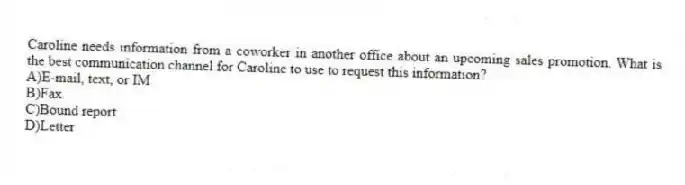 Caroline needs information from a coworker in another office about an upcoming sales promotion. What is the best communication channel for Caroline to use to request this information?
A)E-mail, text, or IM
B)Fax
C)Bound report
D)Letter