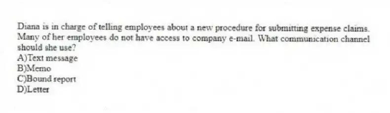 Diana is in charge of telling employees about a new procedure for submitting expense claims. Many of her employees do not have access to company e-mail. What communication channel should she use?
A)Text message
B)Memo
C)Bound report
D)Letter