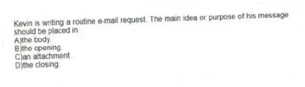 Kevin is writing a routine e-mail request. The main idea or purpose of his message should be placed in
A)the body.
B)the opening.
C)an attachment.
D)the closing.