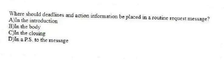 Where should deadlines and action information be placed in a routine request message? 
A)In the introduction 
B)In the body 
C)In the closing 
D)In a P.S. to the message
