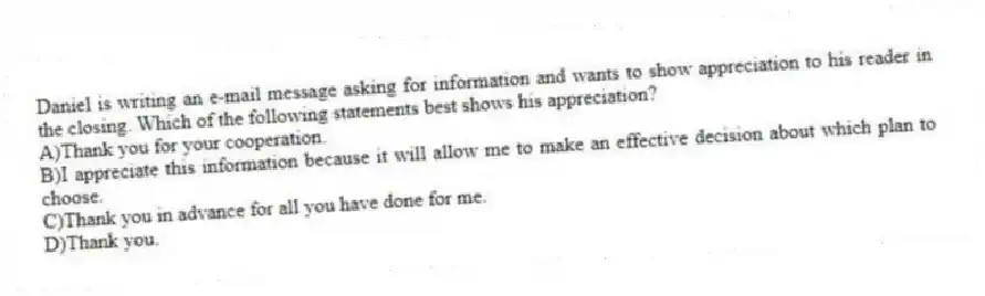 Daniel is writing an e-mail message asking for information and wants to show appreciation to his reader in the closing. Which of the following statements best shows his appreciation? 
A)Thank you for your cooperation.
B)I appreciate this information because it will allow me to make an effective decision about which plan to choose.
C)Thank you in advance for all you have done for me.
D)Thank you.