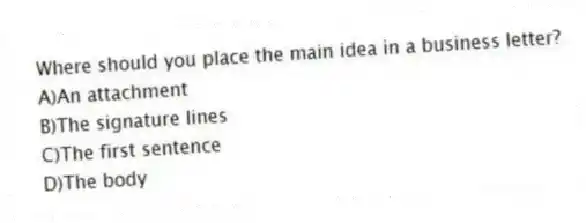 Where should you place the main idea in a business letter?
A)An attachment
B)The signature lines
C)The first sentence
D)The body
