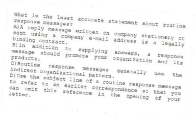 What is the least accurate statement about routine response messages?
A)A reply message written on company stationery or sent using a company e-mail address is a legally binding contract.
B)In addition to supplying answers, a response message should promote your organization and its products.
C)Routine response messages generally use the indirect organizational pattern.
D)Use the subject line of a routine response message to refer to an earlier correspondence so that you can omit this reference in the opening of your letter.