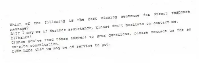 Which of the following is the best closing sentence for direct response message?
A)If I may be of further assistance, please don't hesitate to contact me.
B)Thanks!
C)Once you've read these answers to your questions, please contact us for an on-site consultation.
D)We hope that we may be of service to you.