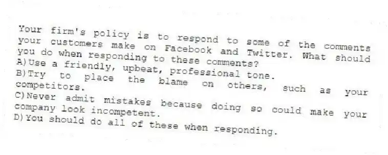 Your firm's policy is to respond to some of the comments your customers make on Facebook and Twitter. What should you do when responding to these comments?
A)Use a friendly, upbeat, professional tone.
B)Try to place the blame on others, such as your competitors.
C)Never admit mistakes because doing so could make your company look incompetent.
D)You should do all of these when responding.