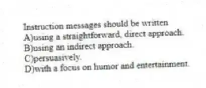 Instruction messages should be written
A)using a straightforward, direct approach.
B)using an indirect approach.
C)persuasively.
D)with a focus on humor and entertainment.