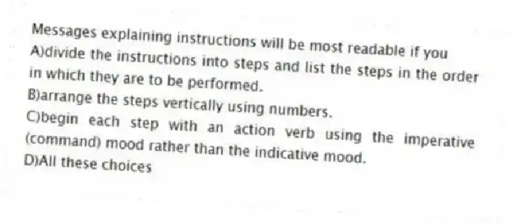 Messages explaining instructions will be most readable if you
A)divide the instructions into steps and list the steps in the order in which they are to be performed.
B)arrange the steps vertically using numbers.
C)begin each step with an action verb using the imperative (command) mood rather than the indicative mood.
D)All these choices