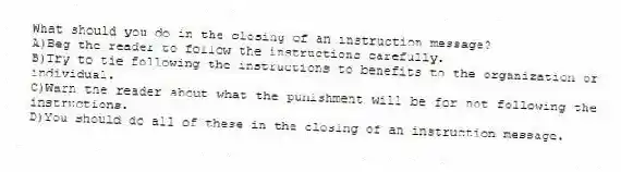 What should you do in the closing of an instruction message?
A)Beg the reader to follow the instructions carefully.
B)Try to tie following the instructions to benefits to the organization or individual.
C)Warn the reader about what the punishment will be for not following the instructions.
D)You should do all of these in the closing of an instruction message.