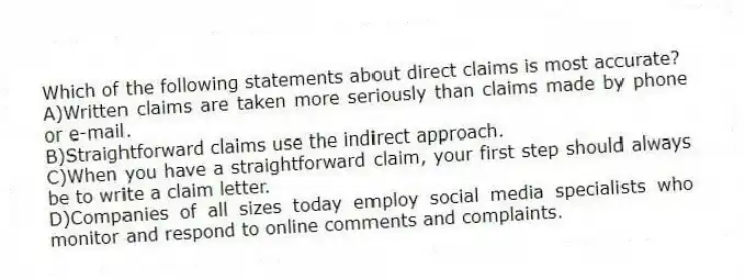 Which of the following statements about direct claims is most accurate? 
A)Written claims are taken more seriously than claims made by phone or e-mail.
B)Straightforward claims use the indirect approach.
C)When you have a straightforward claim, your first step should always be to write a claim letter.
D)Companies of all sizes today employ social media specialists who monitor and respond to online comments and complaints.