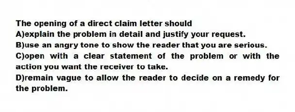 The opening of a direct claim letter should
A)explain the problem in detail and justify your request.
B)use an angry tone to show the reader that you are serious.
C)open with a clear statement of the problem or with the action you want the receiver to take.
D)remain vague to allow the reader to decide on a remedy for the problem.