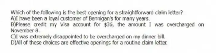 Which of the following is the best opening for a straightforward claim letter?
A)I have been a loyal customer of Bennigan's for many years.
B)Please credit my Visa account for $36, the amount I was overcharged on November 8.
C)I was extremely disappointed to be overcharged on my dinner bill.
D)All of these choices are effective openings for a routine claim letter.