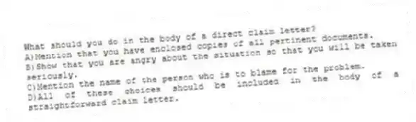 What should you do in the body of a direct claim letter?
A)Mention that you have enclosed copies of all pertinent documents.
B)Show that you are angry about the situation so that you will be taken seriously.
C)Mention the name of the person who is to blame for the problem.
D)All of these choices should be included in the body of a straightforward claim letter.