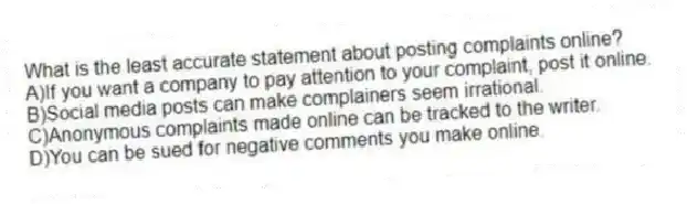 What is the least accurate statement about posting complaints online?
A)If you want a company to pay attention to your complaint, post it online.
B)Social media posts can make complainers seem irrational.
C)Anonymous complaints made online can be tracked to the writer.
D)You can be sued for negative comments you make online.